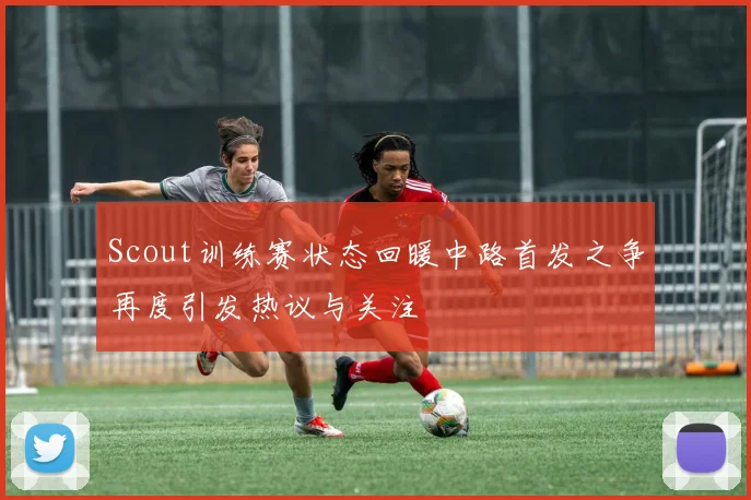Scout训练赛状态回暖中路首发之争再度引发热议与关注