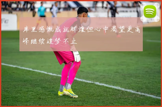 库里感慨成就辉煌但心中渴望更高峰继续追梦不止