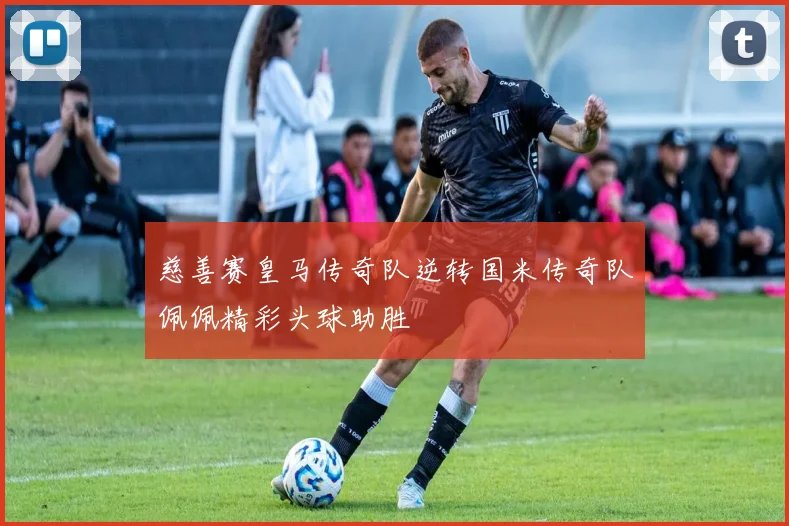 慈善赛皇马传奇队逆转国米传奇队佩佩精彩头球助胜