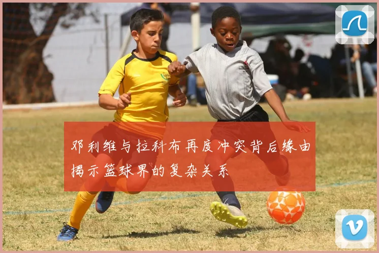 邓利维与拉科布再度冲突背后缘由揭示篮球界的复杂关系