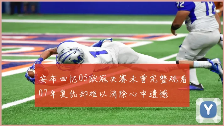 安布回忆05欧冠决赛未曾完整观看07年复仇却难以消除心中遗憾