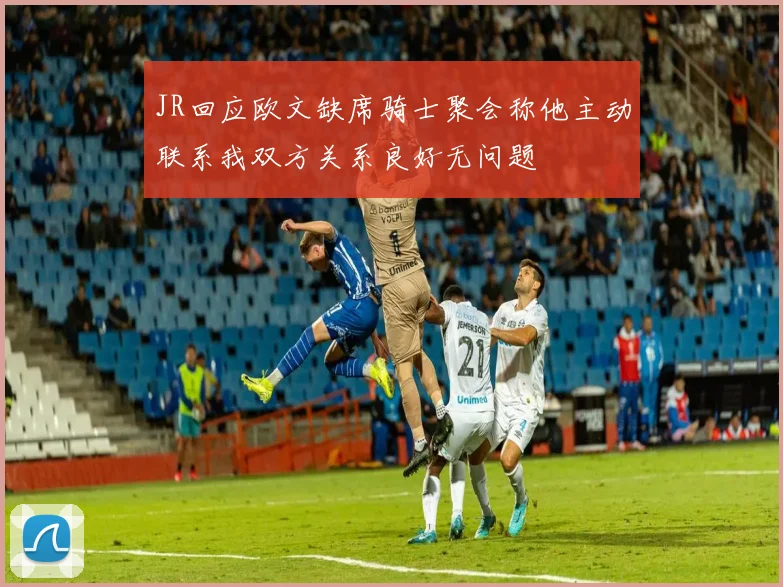JR回应欧文缺席骑士聚会称他主动联系我双方关系良好无问题