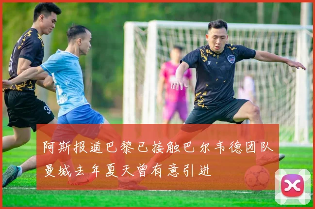 阿斯报道巴黎已接触巴尔韦德团队曼城去年夏天曾有意引进