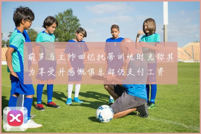 前罗马主帅回忆托蒂训练时光称其为享受并感慨俱乐部仍支付工资