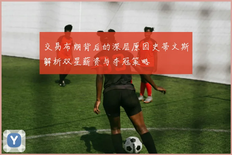 交易布朗背后的深层原因史蒂文斯解析双星薪资与夺冠策略
