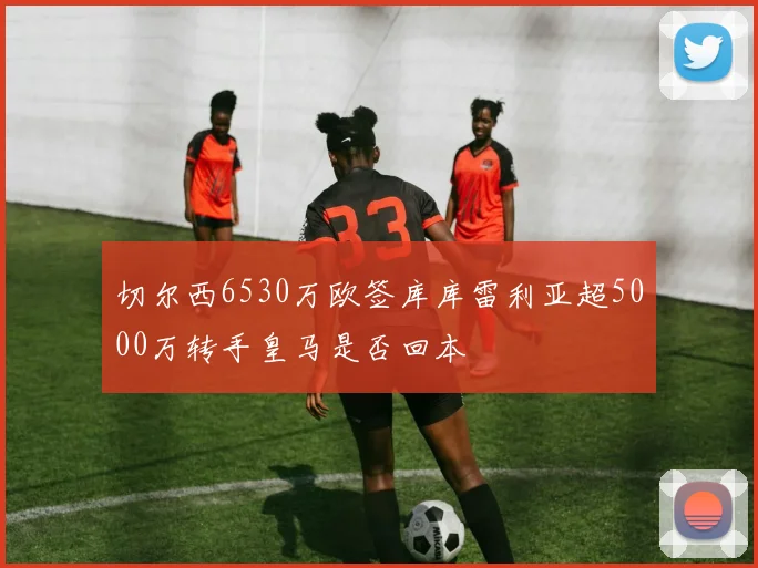 切尔西6530万欧签库库雷利亚超5000万转手皇马是否回本