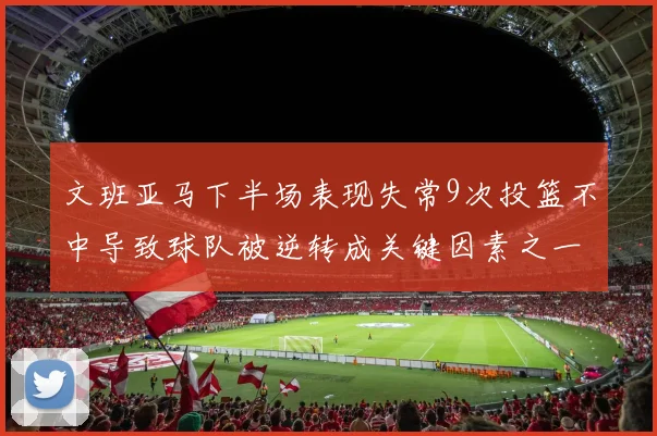 文班亚马下半场表现失常9次投篮不中导致球队被逆转成关键因素之一