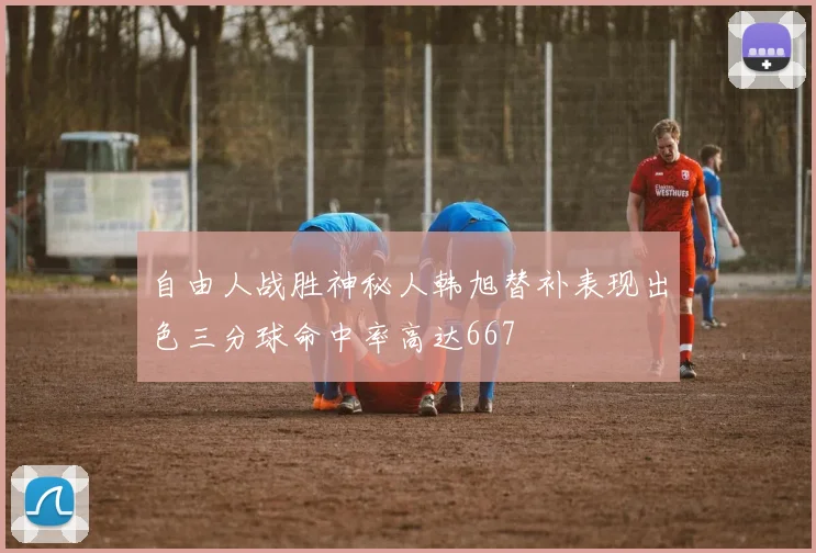 自由人战胜神秘人韩旭替补表现出色三分球命中率高达667