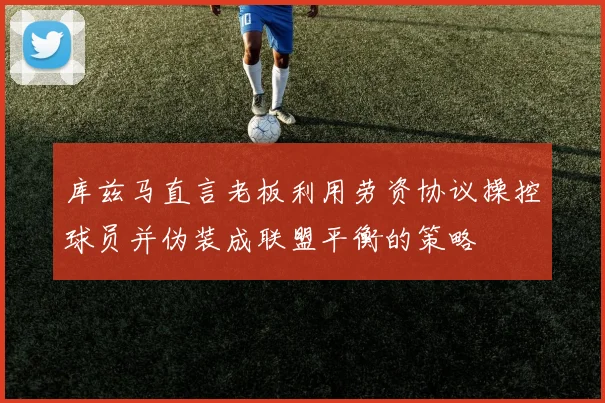 库兹马直言老板利用劳资协议操控球员并伪装成联盟平衡的策略