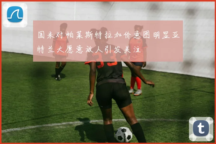 国米对帕莱斯特拉加价意图明显亚特兰大愿意放人引发关注