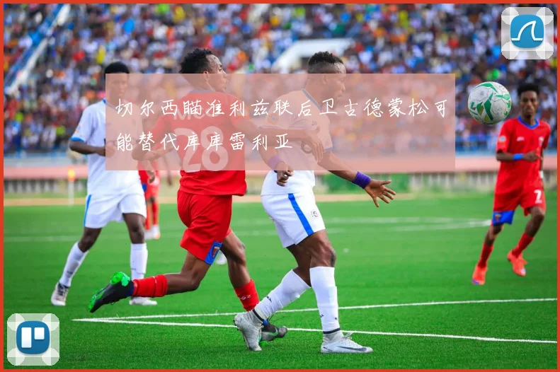 切尔西瞄准利兹联后卫古德蒙松可能替代库库雷利亚