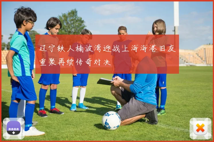 辽宁铁人楠波湾迎战上海海港旧友重聚再续传奇对决