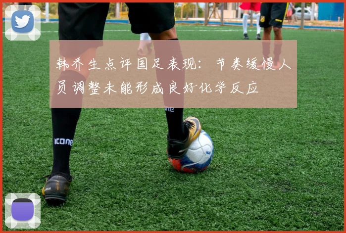 韩乔生点评国足表现：节奏缓慢人员调整未能形成良好化学反应