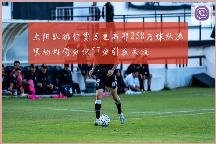 太阳队执行贾马里布耶258万球队选项场均得分仅57分引发关注