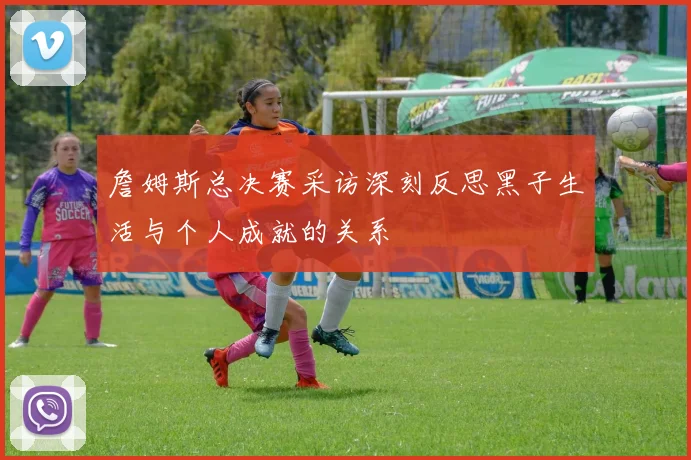 詹姆斯总决赛采访深刻反思黑子生活与个人成就的关系