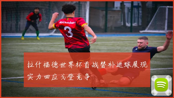 拉什福德世界杯首战替补进球展现实力回应戈登竞争