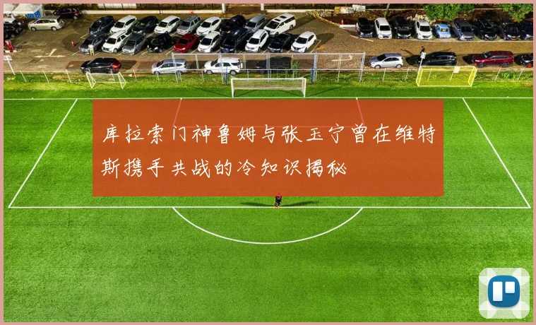 库拉索门神鲁姆与张玉宁曾在维特斯携手共战的冷知识揭秘