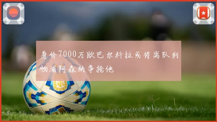 身价7000万欧巴尔科拉或将离队利物浦阿森纳争抢他