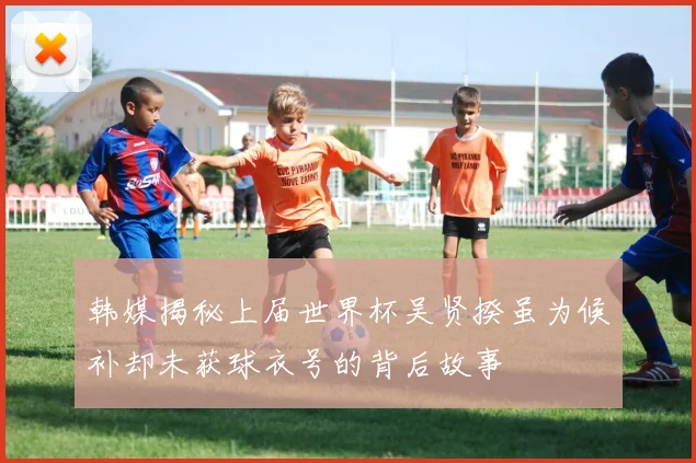 韩媒揭秘上届世界杯吴贤揆虽为候补却未获球衣号的背后故事