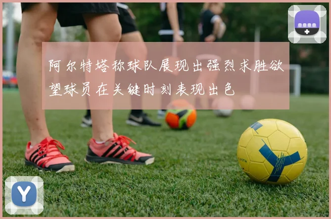 阿尔特塔称球队展现出强烈求胜欲望球员在关键时刻表现出色