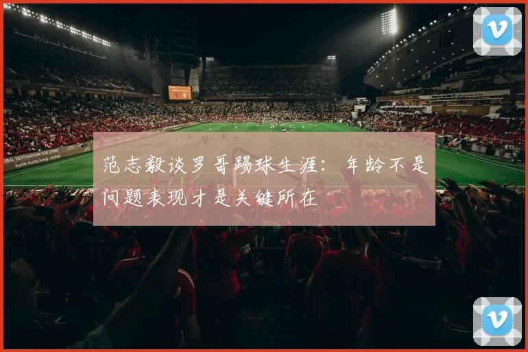 范志毅谈罗哥踢球生涯：年龄不是问题表现才是关键所在