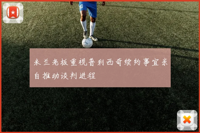 米兰老板重视普利西奇续约事宜亲自推动谈判进程