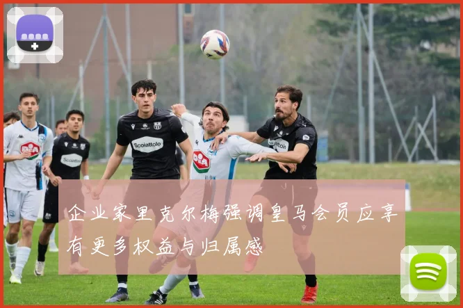 企业家里克尔梅强调皇马会员应享有更多权益与归属感