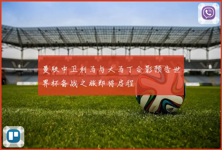 曼联中卫利马与大马丁合影预告世界杯备战之旅即将启程
