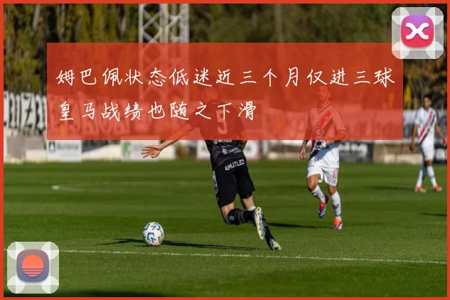 姆巴佩状态低迷近三个月仅进三球皇马战绩也随之下滑